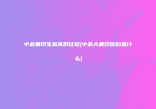 中茶黄印生茶真假比较(中茶大黄印原料是什么)