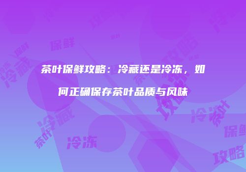 茶叶保鲜攻略：冷藏还是冷冻，如何正确保存茶叶品质与风味