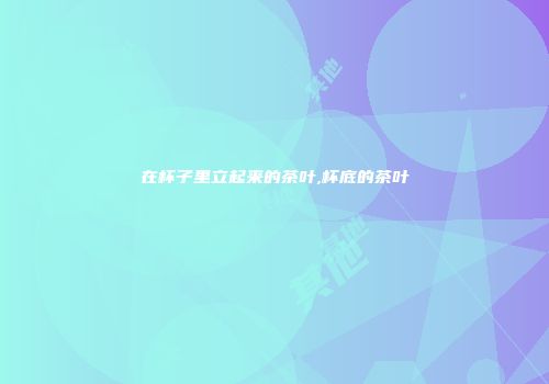 在杯子里立起来的茶叶,杯底的茶叶