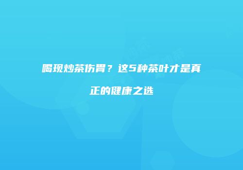 喝现炒茶伤胃？这5种茶叶才是真正的健康之选