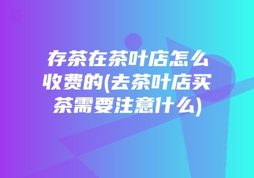 存茶在茶叶店怎么收费的(去茶叶店买茶需要注意什么)