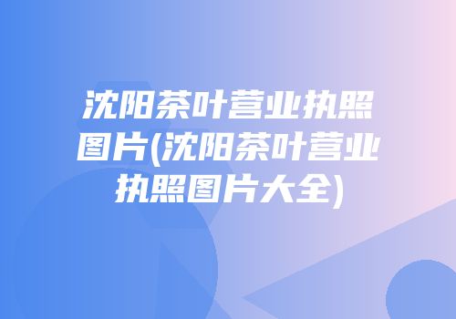 沈阳茶叶营业执照图片(沈阳茶叶营业执照图片大全)