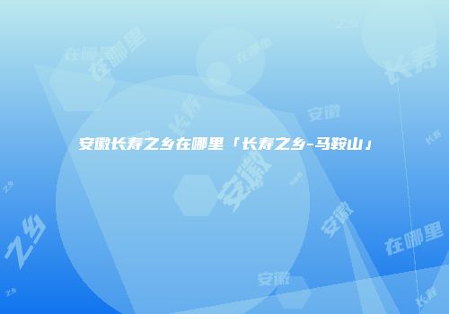 安徽长寿之乡在哪里「长寿之乡-马鞍山」