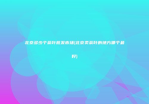 北京多少个茶叶批发市场(北京卖茶叶的地方哪个最好)