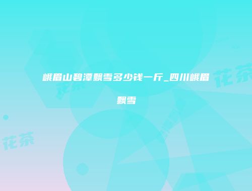 峨眉山碧潭飘雪多少钱一斤_四川峨眉飘雪
