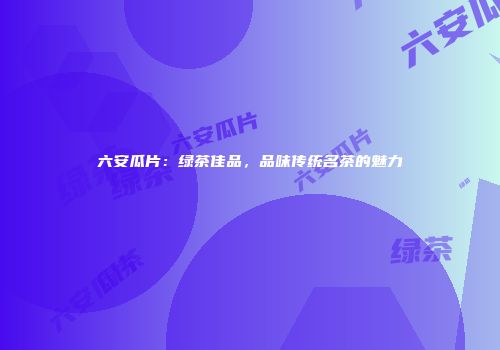 六安瓜片：绿茶佳品，品味传统名茶的魅力