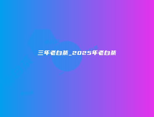 三年老白茶_2025年老白茶