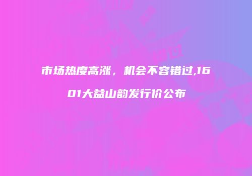 市场热度高涨，机会不容错过,1601大益山韵发行价公布