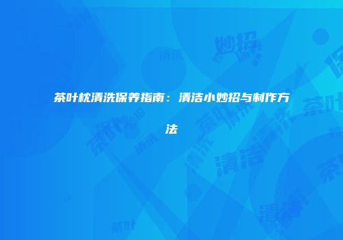 茶叶枕清洗保养指南：清洁小妙招与制作方法