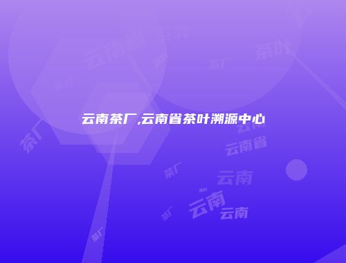 云南茶厂,云南省茶叶溯源中心