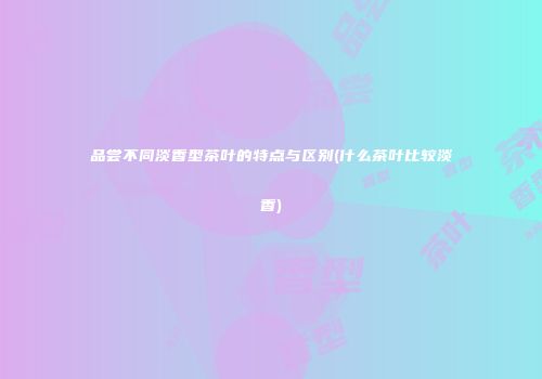 品尝不同淡香型茶叶的特点与区别(什么茶叶比较淡香)