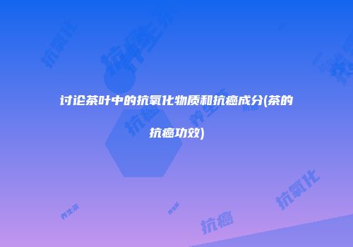 讨论茶叶中的抗氧化物质和抗癌成分(茶的抗癌功效)