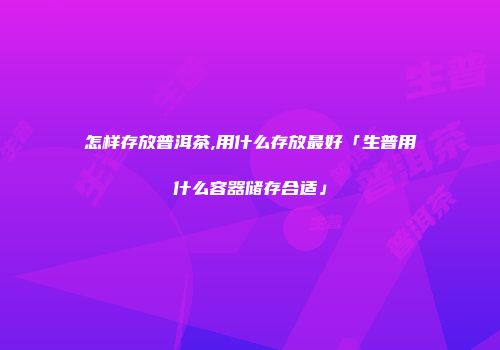 怎样存放普洱茶,用什么存放最好「生普用什么容器储存合适」