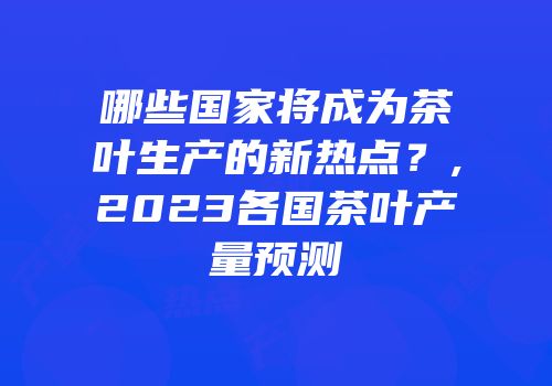 哪些国家将成为茶叶生产的新热点？,2023各国茶叶产量预测