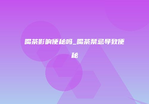 喝茶影响便秘吗_喝茶禁忌导致便秘
