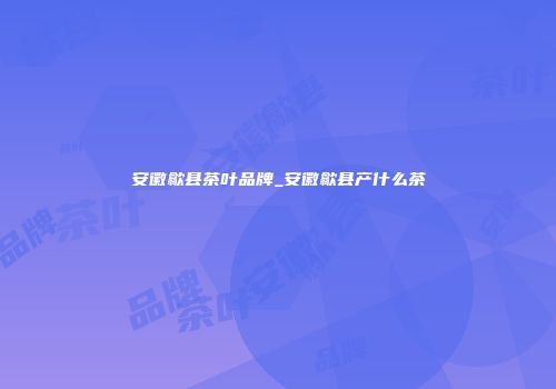 安徽歙县茶叶品牌_安徽歙县产什么茶
