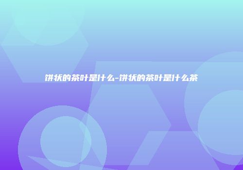 饼状的茶叶是什么-饼状的茶叶是什么茶