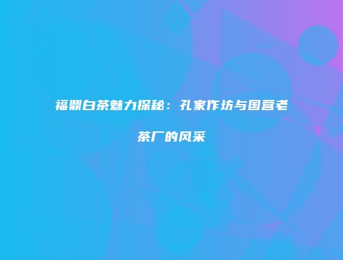 福鼎白茶魅力探秘：孔家作坊与国营老茶厂的风采
