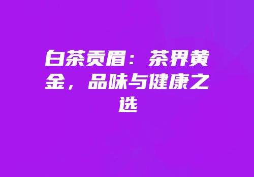 白茶贡眉：茶界黄金，品味与健康之选