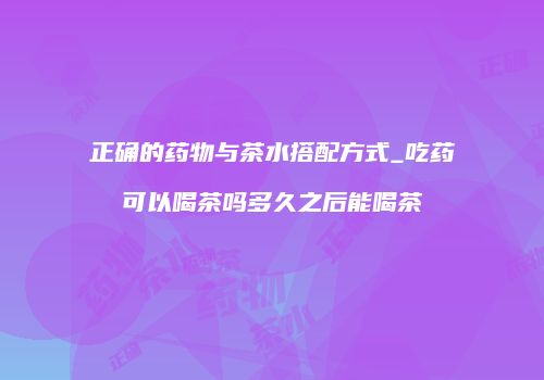 正确的药物与茶水搭配方式_吃药可以喝茶吗多久之后能喝茶