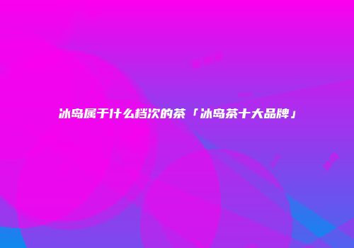冰岛属于什么档次的茶「冰岛茶十大品牌」