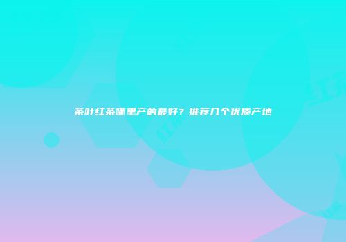 茶叶红茶哪里产的最好？推荐几个优质产地