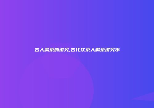 古人喝茶的讲究,古代饮茶人喝茶讲究水