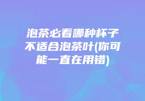 泡茶必看哪种杯子不适合泡茶叶(你可能一直在用错)