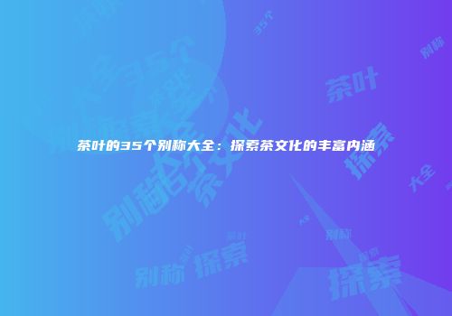 茶叶的35个别称大全：探索茶文化的丰富内涵