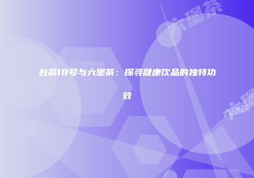 台茶18号与六堡茶：探寻健康饮品的独特功效