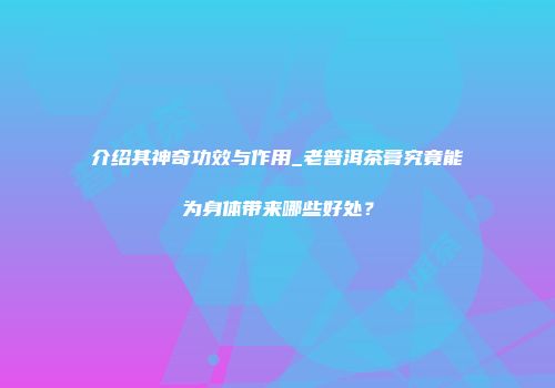 介绍其神奇功效与作用_老普洱茶膏究竟能为身体带来哪些好处？