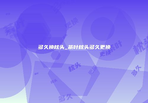 多久换枕头_茶叶枕头多久更换