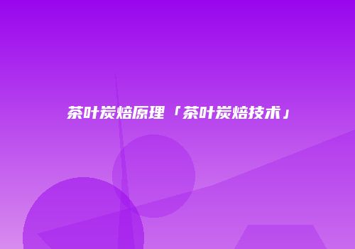 茶叶炭焙原理「茶叶炭焙技术」