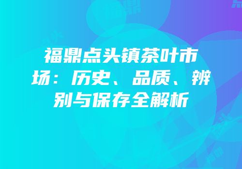 福鼎点头镇茶叶市场：历史、品质、辨别与保存全解析