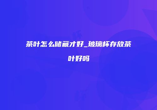 茶叶怎么储藏才好_玻璃杯存放茶叶好吗