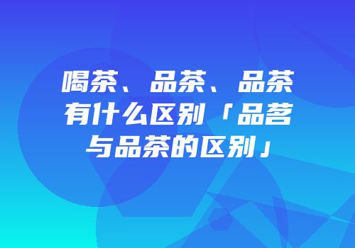 喝茶、品茶、品茶有什么区别「品茗与品茶的区别」