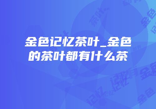 金色记忆茶叶_金色的茶叶都有什么茶