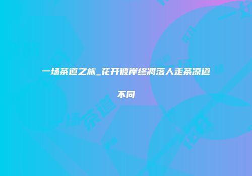 一场茶道之旅_花开彼岸终凋落人走茶凉道不同