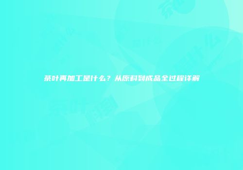 茶叶再加工是什么？从原料到成品全过程详解