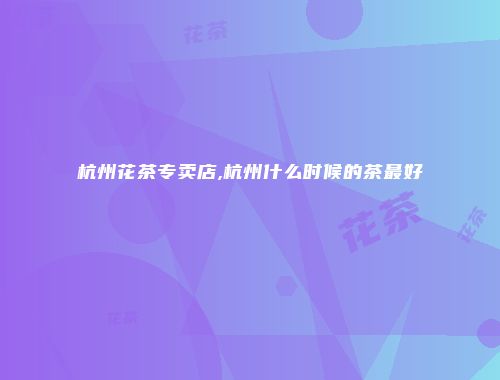 杭州花茶专卖店,杭州什么时候的茶最好