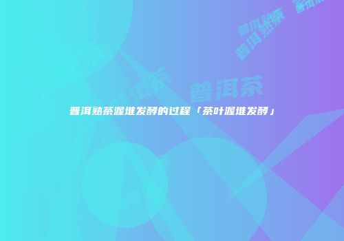 普洱熟茶渥堆发酵的过程「茶叶渥堆发酵」