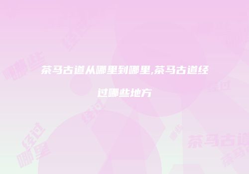 茶马古道从哪里到哪里,茶马古道经过哪些地方