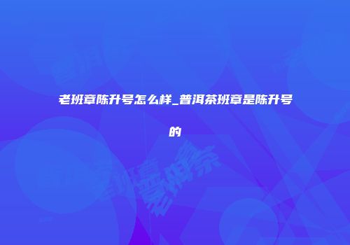 老班章陈升号怎么样_普洱茶班章是陈升号的