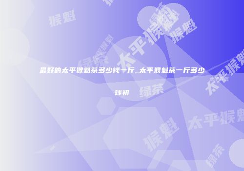 最好的太平猴魁茶多少钱一斤_太平猴魁茶一斤多少钱初