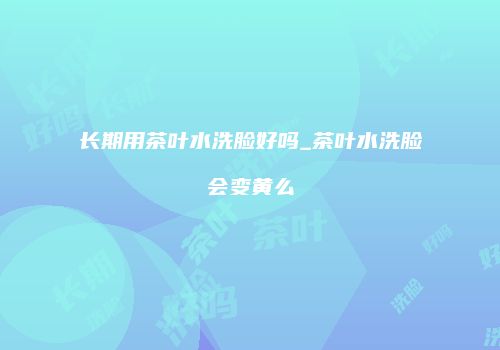 长期用茶叶水洗脸好吗_茶叶水洗脸会变黄么