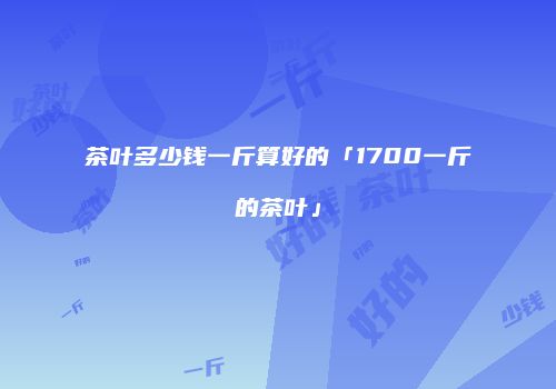 茶叶多少钱一斤算好的「1700一斤的茶叶」