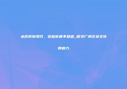 从历史到现代，这些你都不知道_探寻广州饮茶文化的魅力
