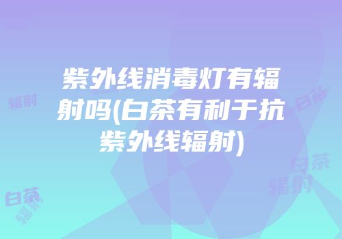 紫外线消毒灯有辐射吗(白茶有利于抗紫外线辐射)