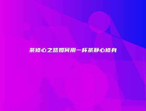 茶修心之路如何用一杯茶静心修身