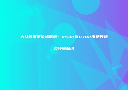 大益普洱茶价格解析：0532与0782市场行情及唛号知识